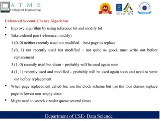 Department of CSE- Data Science
Enhanced Second-Chance Algorithm
 Improve algorithm by using reference bit and modify bit
 Take ordered pair (reference, modify)
1.(0, 0) neither recently used not modified – best page to replace
2.(0, 1) not recently used but modified – not quite as good, must write out before
replacement
3.(1, 0) recently used but clean – probably will be used again soon
4.(1, 1) recently used and modified – probably will be used again soon and need to write
out before replacement
 When page replacement called for, use the clock scheme but use the four classes replace
page in lowest non-empty class
 Might need to search circular queue several times
 