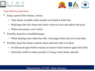 Department of CSE- Data Science
Page-Buffering Algorithms
 Keep a pool of free frames, always
– Then frame available when needed, not found at fault time
– Read page into free frame and select victim to evict and add to free pool
– When convenient, evict victim
 Possibly, keep list of modified pages
– When backing store otherwise idle, write pages there and set to non-dirty
 Possibly, keep free frame contents intact and note what is in them
– If referenced again before reused, no need to load contents again from disk
– Generally useful to reduce penalty if wrong victim frame selected
 