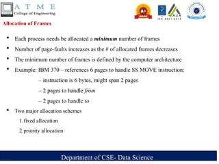 Department of CSE- Data Science
Allocation of Frames
 Each process needs be allocated a minimum number of frames
 Number of page-faults increases as the # of allocated frames decreases
 The minimum number of frames is defined by the computer architecture
 Example: IBM 370 – references 6 pages to handle SS MOVE instruction:
– instruction is 6 bytes, might span 2 pages
– 2 pages to handle from
– 2 pages to handle to
 Two major allocation schemes
1.fixed allocation
2.priority allocation
 