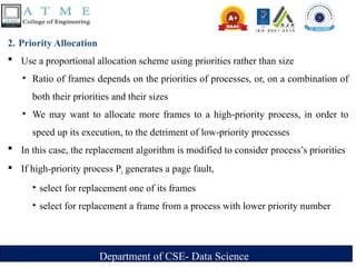 Department of CSE- Data Science
2. Priority Allocation
 Use a proportional allocation scheme using priorities rather than size
‣ Ratio of frames depends on the priorities of processes, or, on a combination of
both their priorities and their sizes
‣ We may want to allocate more frames to a high-priority process, in order to
speed up its execution, to the detriment of low-priority processes
 In this case, the replacement algorithm is modified to consider process’s priorities
 If high-priority process Pi generates a page fault,
‣ select for replacement one of its frames
‣ select for replacement a frame from a process with lower priority number
 