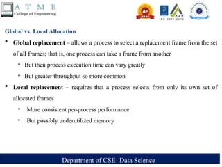 Department of CSE- Data Science
Global vs. Local Allocation
 Global replacement – allows a process to select a replacement frame from the set
of all frames; that is, one process can take a frame from another
‣ But then process execution time can vary greatly
‣ But greater throughput so more common
 Local replacement – requires that a process selects from only its own set of
allocated frames
‣ More consistent per-process performance
‣ But possibly underutilized memory
 