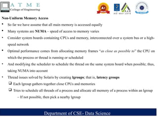 Department of CSE- Data Science
Non-Uniform Memory Access
 So far we have assume that all main memory is accessed equally
 Many systems are NUMA – speed of access to memory varies
‣ Consider system boards containing CPUs and memory, interconnected over a system bus or a high-
speed network
 Optimal performance comes from allocating memory frames “as close as possible to” the CPU on
which the process or thread is running or scheduled
‣ And modifying the scheduler to schedule the thread on the same system board when possible; thus,
taking NUMA into account
‣ Thread issues solved by Solaris by creating lgroups; that is, latency groups
 Each lgroup gathers together close CPUs and memories
 Tries to schedule all threads of a process and allocate all memory of a process within an lgroup
– If not possible, then pick a nearby lgroup
 