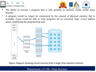 Department of CSE- Data Science
 The ability to execute a program that is only partially in memory would confer many
benefits:
‣ A program would no longer be constrained by the amount of physical memory that is
available. Users would be able to write programs for an extremely large virtual address
space, simplifying the programming task.
Figure: Diagram showing virtual memory that is larger than physical memory.
 