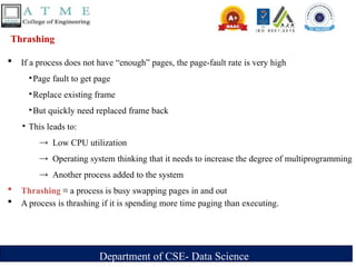 Department of CSE- Data Science
Thrashing
 If a process does not have “enough” pages, the page-fault rate is very high
‣Page fault to get page
‣Replace existing frame
‣But quickly need replaced frame back
‣ This leads to:
→ Low CPU utilization
→ Operating system thinking that it needs to increase the degree of multiprogramming
→ Another process added to the system
 Thrashing ≡ a process is busy swapping pages in and out
 A process is thrashing if it is spending more time paging than executing.
 