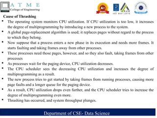 Department of CSE- Data Science
Cause of Thrashing
 The operating system monitors CPU utilization. If CPU utilization is too low, it increases
the degree of multiprogramming by introducing a new process to the system.
 A global page-replacement algorithm is used; it replaces pages without regard to the process
to which they belong.
 Now suppose that a process enters a new phase in its execution and needs more frames. It
starts faulting and taking frames away from other processes.
 These processes need those pages, however, and so they also fault, taking frames from other
processes
 As processes wait for the paging device, CPU utilization decreases.
 The CPU scheduler sees the decreasing CPU utilization and increases the degree of
multiprogramming as a result.
 The new process tries to get started by taking frames from running processes, causing more
page faults and a longer queue for the paging device.
 As a result, CPU utilization drops even further, and the CPU scheduler tries to increase the
degree of multiprogramming even more.
 Thrashing has occurred, and system throughput plunges.
 