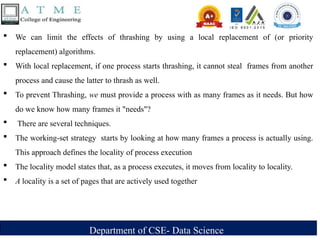 Department of CSE- Data Science
 We can limit the effects of thrashing by using a local replacement of (or priority
replacement) algorithms.
 With local replacement, if one process starts thrashing, it cannot steal frames from another
process and cause the latter to thrash as well.
 To prevent Thrashing, we must provide a process with as many frames as it needs. But how
do we know how many frames it "needs"?
 There are several techniques.
 The working-set strategy starts by looking at how many frames a process is actually using.
This approach defines the locality of process execution
 The locality model states that, as a process executes, it moves from locality to locality.
 A locality is a set of pages that are actively used together
 