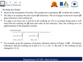 Department of CSE- Data Science
Working-Set Model
 based on the assumption of locality. This model uses a parameter  to define the window.
 The idea is to examine the most recent  references. The set of pages in the most recent 
page references is the working set
 If a page is in active use, it will be in the working set. If it is no longer being used, it will
drop from the working set  time units after its last reference. Thus, the working set is an
approximation of the program's locality.
 For example, given the sequence of memory references shown in Figure if  = 10 memory
references, then the working set at time t1 is {1, 2, 5,6, 7}. By time t2, the working set has
changed to {3, 4}.
 