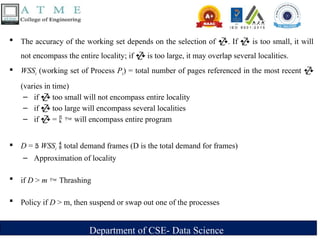 Department of CSE- Data Science
 The accuracy of the working set depends on the selection of . If  is too small, it will
not encompass the entire locality; if  is too large, it may overlap several localities.
 WSSi (working set of Process Pi) = total number of pages referenced in the most recent 
(varies in time)
– if  too small will not encompass entire locality
– if  too large will encompass several localities
– if  =   will encompass entire program
 D =  WSSi  total demand frames (D is the total demand for frames)
– Approximation of locality
 if D > m  Thrashing
 Policy if D > m, then suspend or swap out one of the processes
 
