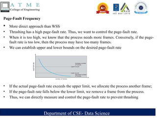 Department of CSE- Data Science
Page-Fault Frequency
 More direct approach than WSS
• Thrashing has a high page-fault rate. Thus, we want to control the page-fault rate.
• When it is too high, we know that the process needs more frames. Conversely, if the page-
fault rate is too low, then the process may have too many frames.
• We can establish upper and lower bounds on the desired page-fault rate
• If the actual page-fault rate exceeds the upper limit, we allocate the process another frame;
• If the page-fault rate falls below the lower limit, we remove a frame from the process.
• Thus, we can directly measure and control the page-fault rate to prevent thrashing
 