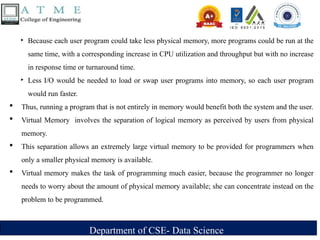 Department of CSE- Data Science
‣ Because each user program could take less physical memory, more programs could be run at the
same time, with a corresponding increase in CPU utilization and throughput but with no increase
in response time or turnaround time.
‣ Less I/O would be needed to load or swap user programs into memory, so each user program
would run faster.
 Thus, running a program that is not entirely in memory would benefit both the system and the user.
 Virtual Memory involves the separation of logical memory as perceived by users from physical
memory.
 This separation allows an extremely large virtual memory to be provided for programmers when
only a smaller physical memory is available.
 Virtual memory makes the task of programming much easier, because the programmer no longer
needs to worry about the amount of physical memory available; she can concentrate instead on the
problem to be programmed.
 