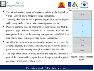 Department of CSE- Data Science
 The virtual address space of a process refers to the logical (or
virtual) view of how a process is stored in memory.
 Typically, this view is that a process begins at a certain logical
address-say, address 0-and exists in contiguous memory.
 Physical memory may be organized in page frames and that the
physical page frames assigned to a process may not be
contiguous. It is up to the memory management unit (MMU) to
map logical pages to physical page frames in memory.
 we allow for the heap to grow upward in memory as it is used for
dynamic memory allocation. Similarly, we allow for the stack to
grow downward in memory through successive function calls.
 The large blank space (or hole) between the heap and the stack is
part of the virtual address space but will require actual physical
pages only if the heap or stack grows.
Figure : Virtual address
space.
 