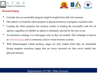 Department of CSE- Data Science
Demand Paging
 Consider how an executable program might be loaded from disk into memory.
 One option is to load the entire program in physical memory at program execution time.
 Loading the entire program into memory results in loading the executable code for all
options, regardless of whether an option is ultimately selected by the user or not.
 An alternative strategy is to load pages only as they are needed. This technique is known
as demand paging and is commonly used in virtual memory systems.
 With demand-paged virtual memory, pages are only loaded when they are demanded
during program execution; pages that are never accessed are thus never loaded into
physical memory.
 