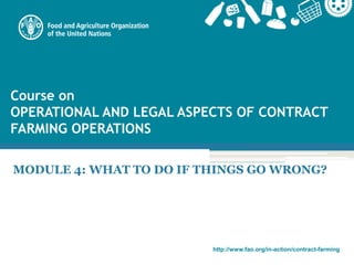 http://www.fao.org/in-action/contract-farming
Course on
OPERATIONAL AND LEGAL ASPECTS OF CONTRACT
FARMING OPERATIONS
MODULE 4: WHAT TO DO IF THINGS GO WRONG?
 
