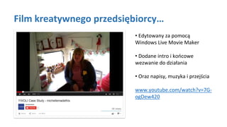 Film kreatywnego przedsiębiorcy…
• Edytowany za pomocą
Windows Live Movie Maker
• Dodane intro i końcowe
wezwanie do działania
• Oraz napisy, muzyka i przejścia
www.youtube.com/watch?v=7G-
ogDew420
 