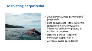 Marketing bezpośredni
• Zbuduj swoją „bazę przyzwolenia”
(moje co?)
• Baza danych osób, które wyraźnie
zgodziły się na otrzymywanie
informacji od ciebie – pocztą, e-
mailem lub sms-em.
• Ochrona danych – zapewnij
możliwość wypisania się
• Zarządzaj swoją bazą danych
 