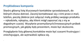 Przykładowa kampania
Stwórz główną listę kluczowych kontaktów sprzedażowych, do
których chcesz dotrzeć. Zacznij kontaktować się z nimi przez e-mail,
telefon, pocztę (dobrze jest załączyć małą próbkę swojego produktu
– rękodzieła, rękopisu, aby klient mógł zapoznać się z nią w
dogodnym czasie). Wysyłanie przemyślanych/innowacyjnych próbek
promocyjnych, jak gdyby były prezentem, może być skuteczne.
Przeglądanie listy głównej kontaktów może być czasami frustrujące i
zniechęcające, ale wytrwałość opłaca się.
.
 
