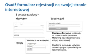 Osadź formularz rejestracji na swojej stronie
internetowej
3 gotowe szablony –
Klasyczny Superwąski
Prosty
Osadzony formularz to sposób
na umieszczenie formularza
Mailchimp na podstronie swojej
witryny internetowej.
Osadzone formularze ułatwiają
odwiedzającym zapisanie się na
listę mailingową.
 
