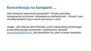 Koncentracja na kampanii ...
Jakie kampanie powinieneś prowadzić? Tematy sezonowe,
motywowane terminami, motywowane możliwościami... Pomyśl, czym
chciałbyś podzielić się w swoim pierwszym e-zinie.
Uwaga - jeśli zbierasz dane klientów, jesteś zobowiązany przestrzegać
prawa dotyczącego prywatności i spamowania. Sprawdź
www.dataprotection.ie, aby dowiedzieć się, jakie są twoje obowiązki.
 