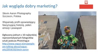 Jak wygląda dobry marketing?
Slevin Aaron Photography
Szczecin, Polska
Wspaniały profil opowiadający
fascynującą historię, pełen
emocji i powiązań
Ogłoszony jednym z 10 najbardziej
reprezentatywnych fotografów
sztuki podczas PhotoVogue
http://www.vogue.it/en/people-
are-talking-about/vogue-
arts/2014/10/slevin-aaron
 