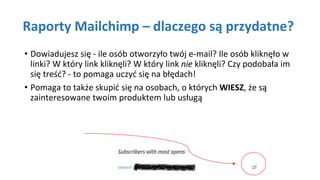 Raporty Mailchimp – dlaczego są przydatne?
• Dowiadujesz się - ile osób otworzyło twój e-mail? Ile osób kliknęło w
linki? W który link kliknęli? W który link nie kliknęli? Czy podobała im
się treść? - to pomaga uczyć się na błędach!
• Pomaga to także skupić się na osobach, o których WIESZ, że są
zainteresowane twoim produktem lub usługą
 