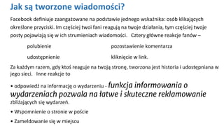Jak są tworzone wiadomości?
Facebook definiuje zaangażowane na podstawie jednego wskaźnika: osób klikających
określone przyciski. Im częściej twoi fani reagują na twoje działania, tym częściej twoje
posty pojawiają się w ich strumieniach wiadomości. Cztery główne reakcje fanów –
polubienie pozostawienie komentarza
udostępnienie kliknięcie w link.
Za każdym razem, gdy ktoś reaguje na twoją stronę, tworzona jest historia i udostępniana w
jego sieci. Inne reakcje to
• odpowiedź na informację o wydarzeniu - funkcja informowania o
wydarzeniach pozwala na łatwe i skuteczne reklamowanie
zbliżających się wydarzeń.
• Wspomnienie o stronie w poście
• Zameldowanie się w miejscu
 