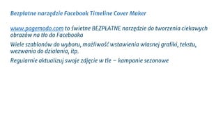 Bezpłatne narzędzie Facebook Timeline Cover Maker
www.pagemodo.com to świetne BEZPŁATNE narzędzie do tworzenia ciekawych
obrazów na tło do Facebooka
Wiele szablonów do wyboru, możliwość wstawienia własnej grafiki, tekstu,
wezwania do działania, itp.
Regularnie aktualizuj swoje zdjęcie w tle – kampanie sezonowe
 