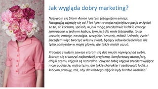 Jak wygląda dobry marketing?
Nazywam się Slevin Aaron i jestem fotografem emocji.
Fotografią zajmuję się od 7 lat i jest to moja największa pasja w życiu!
To to, co kocham, sposób, w jaki mogę przedstawić ludzkie emocje
zamrożone w jednym kadrze, tym jest dla mnie fotografia, to są
uczucia, emocje, nostalgia, szczęście i smutek, miłość i zdrada, życie!
Zacząłem więc tworzyć własny świat, będący odzwierciedleniem nie
tylko pomysłów w mojej głowie, ale także moich uczuć.
Pracując z ludźmi zawsze staram się dać im jak najwięcej od siebie.
Staram się stworzyć najbardziej przyjazną, komfortową atmosferę,
dzięki czemu zdjęcia są naturalne! Zawsze robię zdjęcia przedstawiające
moje podejście, mój artyzm, ale także charakter i osobowość ludzi, z
którymi pracuję, tak, aby dla każdego zdjęcia były bardzo osobiste!
 
