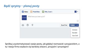 Bądź sprytny - planuj posty
Spróbuj usystematyzować swoje posty, jak gdybyś rozmawiał z przyjacielem, a
ty i twoja firma wydacie się bardziej otwarci, przyjaźni i przystępni!
 