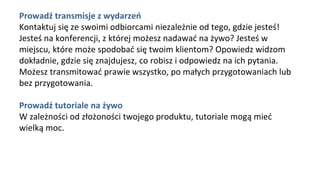 Prowadź transmisje z wydarzeń
Kontaktuj się ze swoimi odbiorcami niezależnie od tego, gdzie jesteś!
Jesteś na konferencji, z której możesz nadawać na żywo? Jesteś w
miejscu, które może spodobać się twoim klientom? Opowiedz widzom
dokładnie, gdzie się znajdujesz, co robisz i odpowiedz na ich pytania.
Możesz transmitować prawie wszystko, po małych przygotowaniach lub
bez przygotowania.
Prowadź tutoriale na żywo
W zależności od złożoności twojego produktu, tutoriale mogą mieć
wielką moc.
 