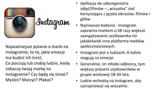 • Aplikacja do udostępniania
zdjęć/filmów – „wizualna” sieć
korzystająca z języka obrazów, filmów i
gifów
• Najnowsze badania - Instagram
zapewnia markom o 58 razy większe
zaangażowanie użytkownika niż
jakakolwiek inna platforma mediów
społecznościowych.
• Instagram jest o ludziach. A ludzie
reagują na emocje.
• Generalnie, im młodsi odbiorcy, tym
większy procent użytkowników w
grupie wiekowej 18-34 lata.
• Ludzie wchodzą na Instagram, aby
zainspirować się wizualnie.
Najważniejsze pytanie o marki na
Instagramie, to to, jakie emocje
ma budzić ich treść.
Co poczują lub zrobią ludzie, kiedy
zobaczą twoją markę na
Instagramie? Czy będą się śmiać?
Myśleć? Marzyć? Płakać?
 