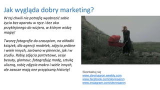 Jak wygląda dobry marketing?
W tej chwili nie potrafię wyobrazić sobie
życia bez aparatu w ręce i bez oka
przyklejonego do wizjera, w którym widzę
magię!
Tworzę fotografie do czasopism, na okładki
książek, dla agencji modelek, zdjęcia próbne
i wiele innych, zarówno w plenerze, jak i w
studiu. Robię zdjęcia portretowe, sesje
beauty, glamour, fotografuję modę, sztukę
uliczną, robię zdjęcia makro i wiele innych,
ale zawsze mają one przypisaną historię!
Skontaktuj się
www.slevinaaron.weebly.com
www.facebook.com/slevinaaron
www.instagram.com/slevinaaron
 