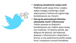 • Zwiększaj świadomość swojej marki
Podnieś profil swojej firmy i zwiększ
wpływ swojego marketingu, dzięki
wykorzystaniu Twittera do regularnego
kontaktowania się z fanami.
• Dotrzyj do potencjalnych klientów,
adwokatów marki i influencerów
Twitter pozwala na śledzenie i
kontaktowanie się z ludźmi spoza twojej
sieci osobistej. To świetny sposób, aby
dołączyć do dyskusji, lub rozpocząć
dyskusje z influencerami i ekspertami z
branży, w celu podniesienia profilu swojej
firmy i nawiązania cennych kontaktów.
 