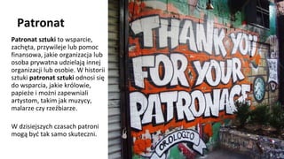 Patronat
Patronat sztuki to wsparcie,
zachęta, przywileje lub pomoc
finansowa, jakie organizacja lub
osoba prywatna udzielają innej
organizacji lub osobie. W historii
sztuki patronat sztuki odnosi się
do wsparcia, jakie królowie,
papieże i możni zapewniali
artystom, takim jak muzycy,
malarze czy rzeźbiarze.
W dzisiejszych czasach patroni
mogą być tak samo skuteczni.
 