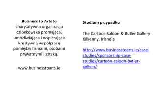 Business to Arts to
charytatywna organizacja
członkowska promująca,
umożliwiająca i wspierająca
kreatywną współpracę
pomiędzy firmami, osobami
prywatnymi i sztuką.
www.businesstoarts.ie
Studium przypadku
The Cartoon Saloon & Butler Gallery
Kilkenny, Irlandia
http://www.businesstoarts.ie/case-
studies/sponsorship-case-
studies/cartoon-saloon-butler-
gallery/
 