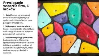 Przyciąganie
wsparcia firm, 6
kroków
1. Badaj firmy o ugruntowanej
obecności w twojej branży lub
społeczności i identyfikuj te, które
pasują do twojego celu.
2. Wykorzystuj osobiste relacje -
Poproś znane ci osoby o kontakty do
osób mogących wywrzeć wpływ na
potencjalnych sponsorów
3. Zrozum motywację sponsorów:
Budowanie marki: Marketing,
społeczna odpowiedzialność biznesu.
Jeśli twój projekt jest zgodny z ich
działaniami charytatywnymi, masz
większą szansę uzyskania ich
wsparcia.
 