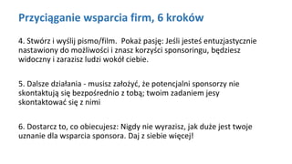 Przyciąganie wsparcia firm, 6 kroków
4. Stwórz i wyślij pismo/film. Pokaż pasję: Jeśli jesteś entuzjastycznie
nastawiony do możliwości i znasz korzyści sponsoringu, będziesz
widoczny i zarazisz ludzi wokół ciebie.
5. Dalsze działania - musisz założyć, że potencjalni sponsorzy nie
skontaktują się bezpośrednio z tobą; twoim zadaniem jesy
skontaktować się z nimi
6. Dostarcz to, co obiecujesz: Nigdy nie wyrazisz, jak duże jest twoje
uznanie dla wsparcia sponsora. Daj z siebie więcej!
 