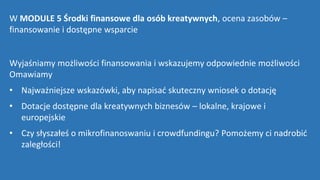 W MODULE 5 Środki finansowe dla osób kreatywnych, ocena zasobów –
finansowanie i dostępne wsparcie
Wyjaśniamy możliwości finansowania i wskazujemy odpowiednie możliwości
Omawiamy
• Najważniejsze wskazówki, aby napisać skuteczny wniosek o dotację
• Dotacje dostępne dla kreatywnych biznesów – lokalne, krajowe i
europejskie
• Czy słyszałeś o mikrofinanoswaniu i crowdfundingu? Pomożemy ci nadrobić
zaległości!
 