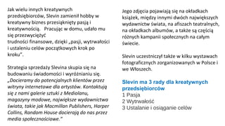 Jak wielu innych kreatywnych
przedsiębiorców, Slevin zamienił hobby w
kreatywny biznes przesiąknięty pasją i
kreatywnością. Pracując w domu, udało mu
się przezwyciężyć
trudności finansowe, dzięki „pasji, wytrwałości
i ustaleniu celów początkowych krok po
kroku”.
Strategia sprzedaży Slevina skupia się na
budowaniu świadomości i wyróżnianiu się.
„Docieramy do potencjalnych klientów przez
witryny internetowe dla artystów. Kontaktują
się z nami galerie sztuki z Mediolanu,
magazyny modowe, największe wydawnictwa
świata, takie jak Macmillan Publishers, Harper
Collins, Random House docierają do nas przez
media społecznościowe.”
Jego zdjęcia pojawiają się na okładkach
książek, między innymi dwóch największych
wydawnictw świata, na afiszach teatralnych,
na okładkach albumów, a także są częścią
różnych kampanii społecznych na całym
świecie.
Slevin uczestniczył także w kilku wystawach
fotograficznych zorganizowanych w Polsce i
we Włoszech.
Slevin ma 3 rady dla kreatywnych
przedsiębiorców
1 Pasja
2 Wytrwałość
3 Ustalanie i osiąganie celów
 