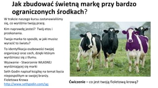 Jak zbudować świetną markę przy bardzo
ograniczonych środkach?
W trakcie naszego kursu zastanawialiśmy
się, co wyróżnia twoją pracę.
Kim naprawdę jesteś? Twój etos i
przekonania.
Twoja marka to sposób, w jaki musisz
wyrazić to światu?
To identyfikacja osobowości twojej
organizacji oraz cech, dzięki którym
wyróżniasz się z tłumu.
Wyzwanie - Stworzenie WŁASNEJ
wyróżniającej się marki
Seth Godin napisał książkę na temat bycia
niepospolitym w swojej branży.
Fioletowa Krowa
http://www.sethgodin.com/sg/
Ćwiczenie – co jest twoją fioletową krową?
 
