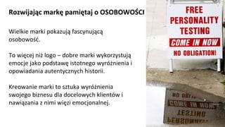 NAGŁÓWEK
Kliknij aby pisać
Rozwijając markę pamiętaj o OSOBOWOŚCI
Wielkie marki pokazują fascynującą
osobowość.
To więcej niż logo – dobre marki wykorzystują
emocje jako podstawę istotnego wyróżnienia i
opowiadania autentycznych historii.
Kreowanie marki to sztuka wyróżnienia
swojego biznesu dla docelowych klientów i
nawiązania z nimi więzi emocjonalnej.
Kliknij aby pisać
 