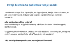 Kliknij aby pisać
To mieszanka tego, skąd się wziąłeś, co cię pasjonuje, twojej kultury biznesu, w
jaki sposób sprawiasz, że życie ludzi staje się lepsze i dlaczego warto cię
zauważyć.
Jaka jest twoja osobista historia?
Dobre marki często mają ludzkie cechy, z którymi docelowi klienci mogą się
identyfikować.
Mają emocjonalny kontekst. Chcesz, aby twoi docelowi klienci myśleli „oni są dla
mnie”, „on/ona jest taki/taka jak ja” lub „ja też tak uważam”.
Jaką historię chcesz przedstawić potencjalnym klientom?
Twoja historia to podstawa twojej marki
 