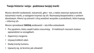 Musisz określić osobowość, tożsamość, głos i ton, a także stworzyć wytyczne dla
tożsamości marki, a następnie trzymać się ich. Rozmawiaj bezpośrednio z rynkiem
docelowym. Klienci są ostrożni i chcą wiedzieć wszystko o produktach, które kupują
– informuj ich.
Musisz sprzedawać SWOJĄ osobowość – oto kilka wskazówek:
• Pisz językiem, który zwykli ludzie zrozumieją. O niektórych rzeczach możesz
opowiedzieć w szczegółach.
• Zapomnij o żargonie.
• Używaj krótkich zdań.
• Dodaj trochę humoru.
• Upewnij się, że brzmisz jak człowiek!
Twoja historia i wizja - podstawa twojej marki
 