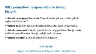 Kliknij aby pisać
Kilka pomysłów na opowiedzenie twojej
historii
• Historia twojego pochodzenia: Twoja historia, jak zaczynałeś, jakich
wyborów dokonałeś?
• Historia pasji: Co kochasz i dlaczego kochasz to, czym się zajmujesz.
• Historia osobowości: W jaki sposób ludzie mogą odbierać twoją markę,
doświadczenia klientów i twoje podejście do biznesu
• Historia klienta: Co twoi klienci mówią o tobie?
ĆWICZENIE:
Napisz jednostronicową „historię” siebie i swojej firmy.
 