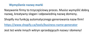 NAGŁÓWEK
Kliknij aby pisać
Wymyślanie nazwy marki
Nazywanie firmy to trzyczęściowy proces. Musisz wymyślić dobrą
nazwę, kreatywny slogan i odpowiednią nazwę domeny.
Shopify ma funkcję automatycznego generowania nazw firm!
https://www.shopify.ca/tools/business-name-generator
Jest też wiele innych witryn sprzedających nazwy i domeny!
 