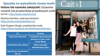 NAGŁÓWEK
Kliknij aby pisać
Sposoby na wymyślenie nazwy marki
Imiona lub nazwiska założycieli: Używanie
nazwisk lub przydomków prawdziwych osób.
Cait & I http://www.caitandi.com/
Martina Hamilton, twórczyni biżuterii
https://www.martinahamilton.ie/
Ruth Duignan Design, projektantka mody
https://www.facebook.com/RuthDuignanDesign/
Za Przeciw
Twój znak własności Uzyskanie ugruntowanej
pozycji na rynku może
trwać dłużej
Dziedzictwo dla rodziny Może wymagać
dodatkowego opisu
Sygnalizuje narodowość
lub nie
 