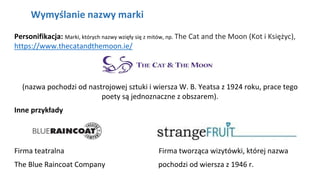 NAGŁÓWEK
Kliknij aby pisać
Wymyślanie nazwy marki
Personifikacja: Marki, których nazwy wzięły się z mitów, np. The Cat and the Moon (Kot i Księżyc),
https://www.thecatandthemoon.ie/
(nazwa pochodzi od nastrojowej sztuki i wiersza W. B. Yeatsa z 1924 roku, prace tego
poety są jednoznaczne z obszarem).
Inne przykłady
Firma teatralna Firma tworząca wizytówki, której nazwa
The Blue Raincoat Company pochodzi od wiersza z 1946 r.
 