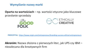 NAGŁÓWEK
Wymyślanie nazwy marki
Oparta na wartościach – np. wartości etyczne jako kluczowe
przesłanie sprzedaży
PRZECZYTAJ: https://www.virgin.com/entrepreneur/branding-success-ethical-entrepreneurs
Akronim: Nazwa złożona z pierwszych liter, jak UPS czy IBM –
niezalecana dla kreatywnych firm
 