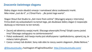 NAGŁÓWEK
Kliknij aby pisać
Znaczenie świetnego sloganu
Dobry slogan może obudzić emocje i namalować obraz osobowości marki.
Nike mówi „Just do it”, a L’Oreal Paris - „Bo jesteś tego warta”.
Slogan Shout Out Studio to „Get more from online” (Wyciągnij więcej z internetu).
Firma dzieli się wskazówkami na temat tego, jak zbudować dobry slogan (i rozpoczęła
dyskusję w internecie na ten temat).
• Zacznij od obietnicy swojej marki. Dlaczego otworzyłeś firmę? Dzięki czemu jesteś
inny? Dlaczego zasługujesz na zainteresowanie?
• Pokaż osobowość. Jeśli twoja marka jest ekskluzywna i spektakularna, upewnij się, że
mówisz takim głosem.
• Czerp z emocji lub działań. Sony robi obie te rzeczy swoim sloganem „Make Believe.”
@Shoutoutstudio z hashtagiem #TaglineShoutOut http://shoutoutstudio.com/
 