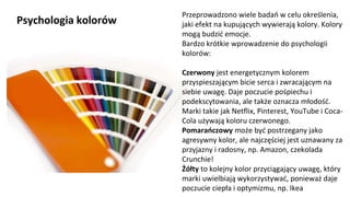 NAGŁÓWEK
Kliknij aby pisać
Psychologia kolorów
Przeprowadzono wiele badań w celu określenia,
jaki efekt na kupujących wywierają kolory. Kolory
mogą budzić emocje.
Bardzo krótkie wprowadzenie do psychologii
kolorów:
Czerwony jest energetycznym kolorem
przyspieszającym bicie serca i zwracającym na
siebie uwagę. Daje poczucie pośpiechu i
podekscytowania, ale także oznacza młodość.
Marki takie jak Netflix, Pinterest, YouTube i Coca-
Cola używają koloru czerwonego.
Pomarańczowy może być postrzegany jako
agresywny kolor, ale najczęściej jest uznawany za
przyjazny i radosny, np. Amazon, czekolada
Crunchie!
Żółty to kolejny kolor przyciągający uwagę, który
marki uwielbiają wykorzystywać, ponieważ daje
poczucie ciepła i optymizmu, np. Ikea
 