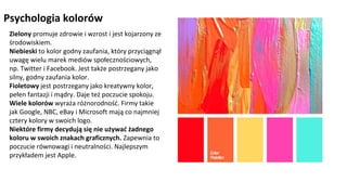 NAGŁÓWEK
Kliknij aby pisać
Psychologia kolorów
Zielony promuje zdrowie i wzrost i jest kojarzony ze
środowiskiem.
Niebieski to kolor godny zaufania, który przyciągnął
uwagę wielu marek mediów społecznościowych,
np. Twitter i Facebook. Jest także postrzegany jako
silny, godny zaufania kolor.
Fioletowy jest postrzegany jako kreatywny kolor,
pełen fantazji i mądry. Daje też poczucie spokoju.
Wiele kolorów wyraża różnorodność. Firmy takie
jak Google, NBC, eBay i Microsoft mają co najmniej
cztery kolory w swoich logo.
Niektóre firmy decydują się nie używać żadnego
koloru w swoich znakach graficznych. Zapewnia to
poczucie równowagi i neutralności. Najlepszym
przykładem jest Apple.
 